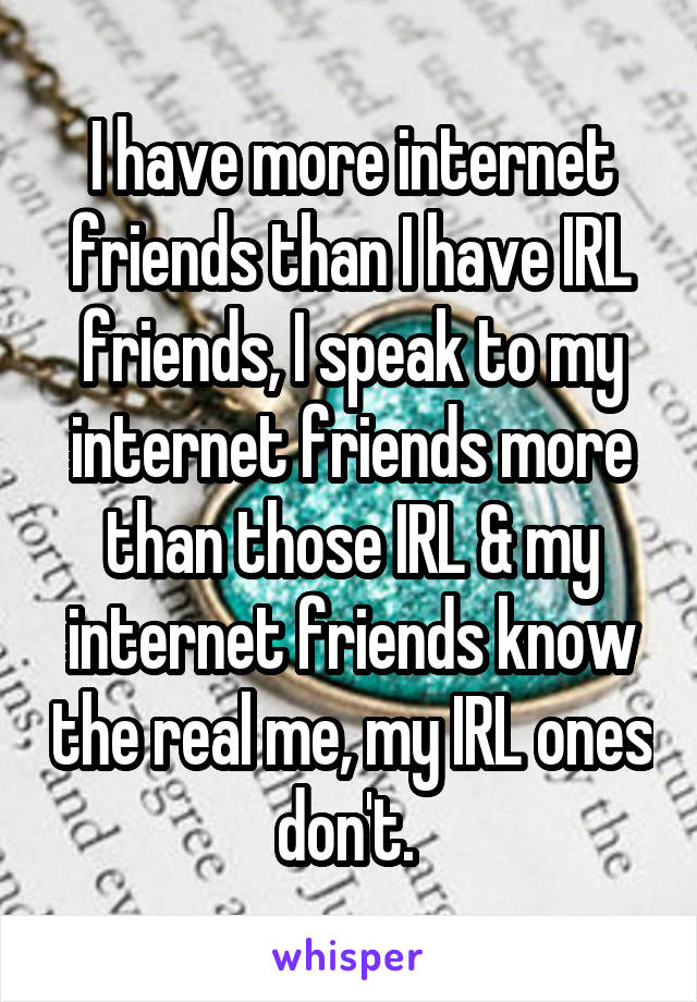 I have more internet friends than I have IRL friends, I speak to my internet friends more than those IRL & my internet friends know the real me, my IRL ones don't. 