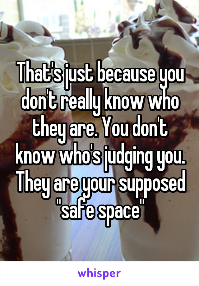 That's just because you don't really know who they are. You don't know who's judging you. They are your supposed "safe space"