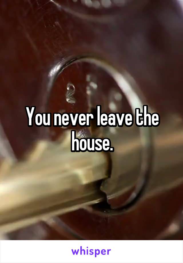 You never leave the house.