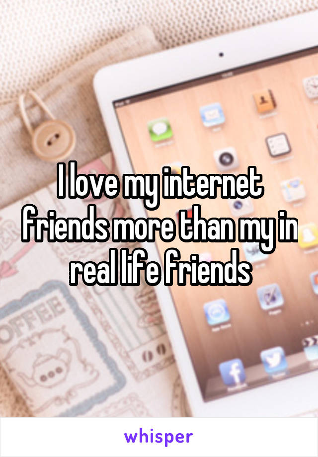 I love my internet friends more than my in real life friends