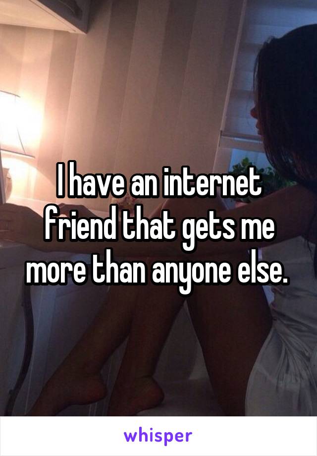 I have an internet friend that gets me more than anyone else. 