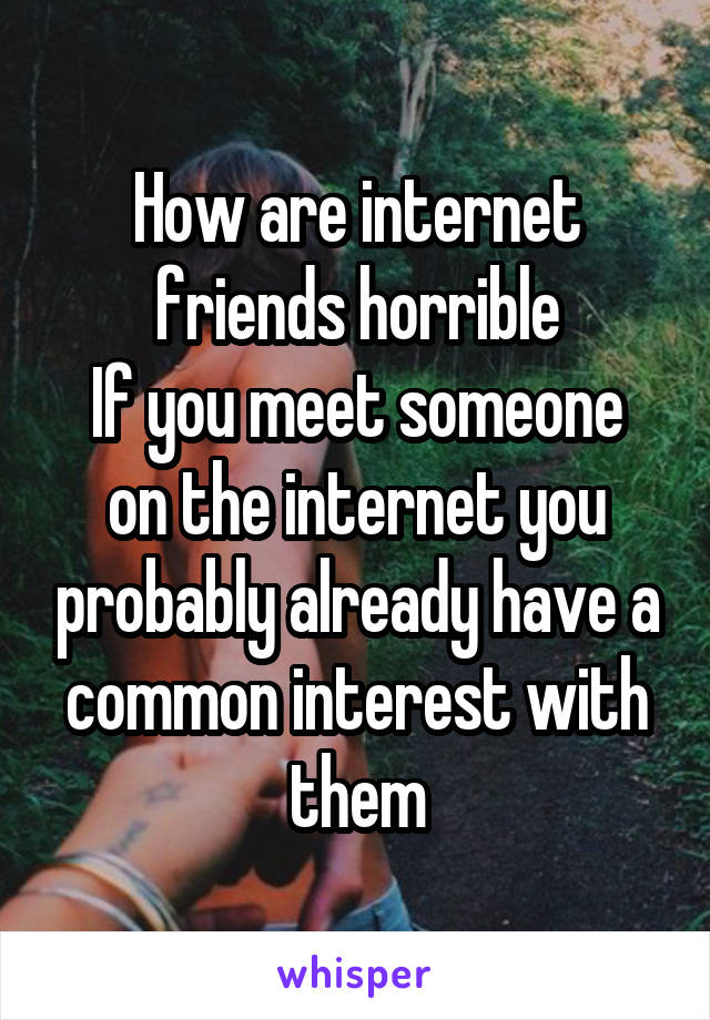 How are internet friends horrible
If you meet someone on the internet you probably already have a common interest with them