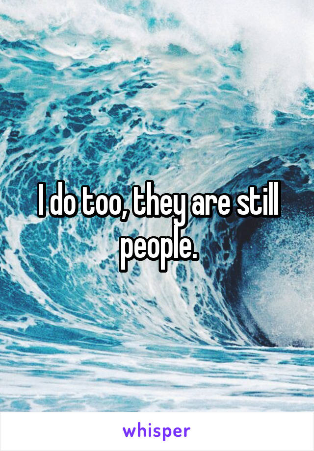 I do too, they are still people.