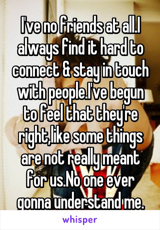 I've no friends at all.I always find it hard to connect & stay in touch with people.I've begun to feel that they're right,like some things are not really meant for us.No one ever gonna understand me.