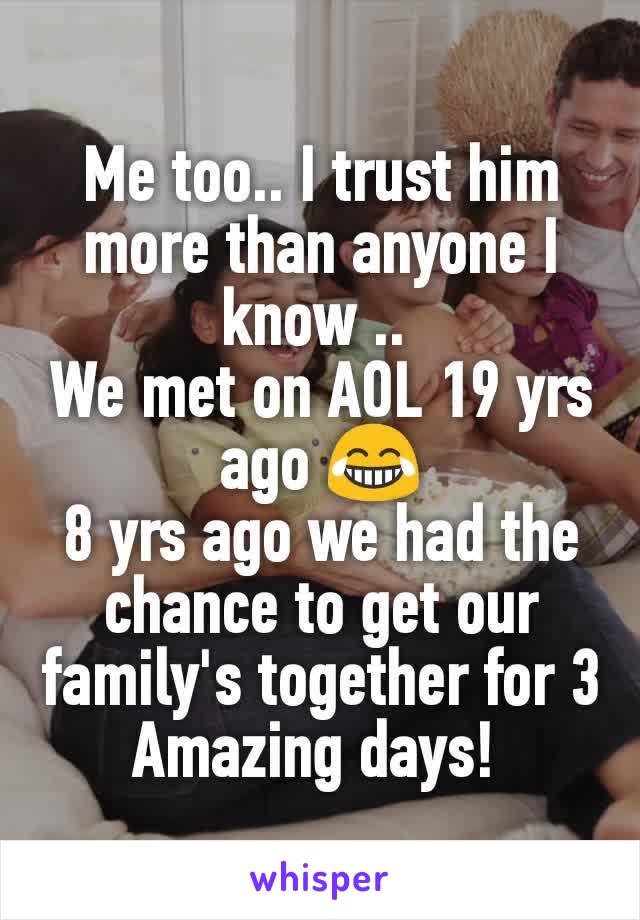 Me too.. I trust him more than anyone I know .. 
We met on AOL 19 yrs ago 😂
8 yrs ago we had the chance to get our family's together for 3 Amazing days! 