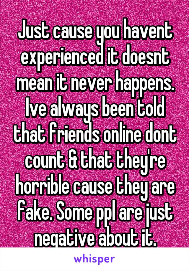 Just cause you havent experienced it doesnt mean it never happens. Ive always been told that friends online dont count & that they're horrible cause they are fake. Some ppl are just negative about it.