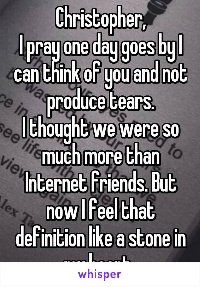 Christopher,
I pray one day goes by I can think of you and not produce tears.
I thought we were so much more than Internet friends. But now I feel that definition like a stone in my heart. 