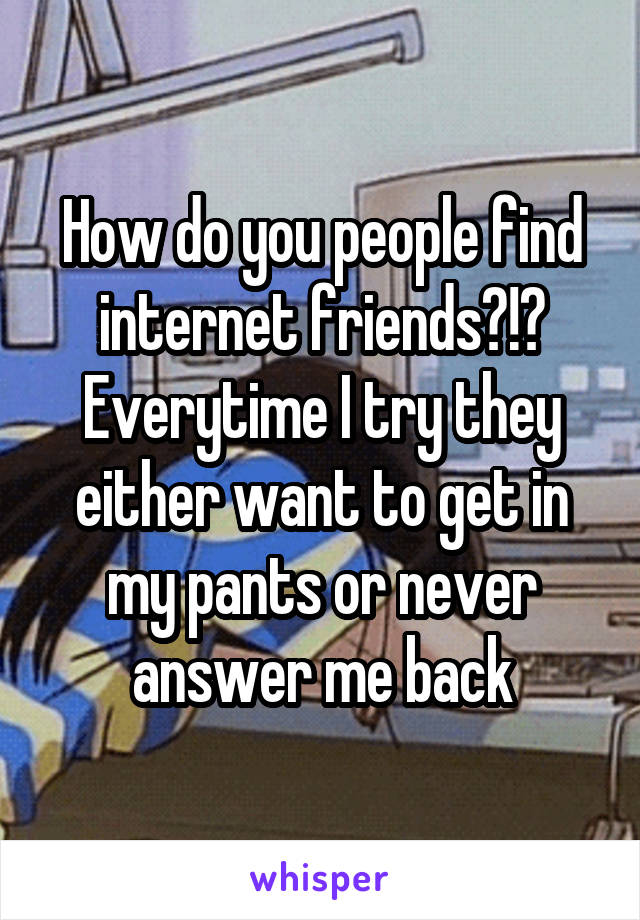 How do you people find internet friends?!? Everytime I try they either want to get in my pants or never answer me back