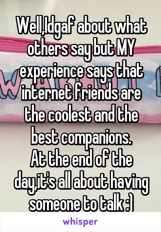 Well,Idgaf about what others say but MY experience says that internet friends are the coolest and the best companions.
At the end of the day,it's all about having someone to talk :)