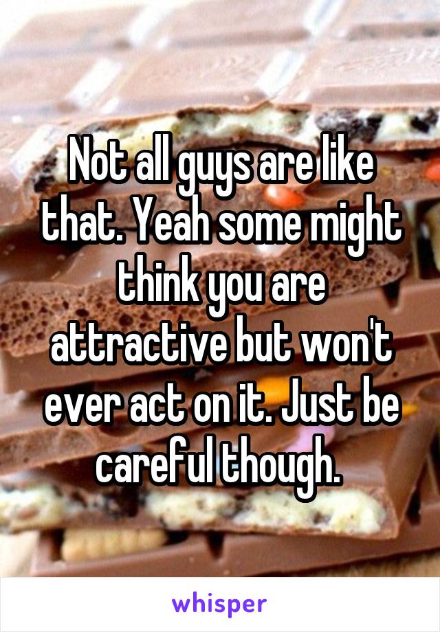 Not all guys are like that. Yeah some might think you are attractive but won't ever act on it. Just be careful though. 