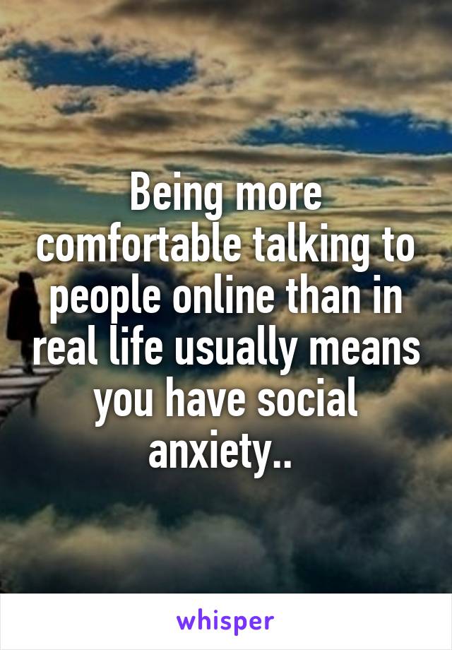 Being more comfortable talking to people online than in real life usually means you have social anxiety.. 