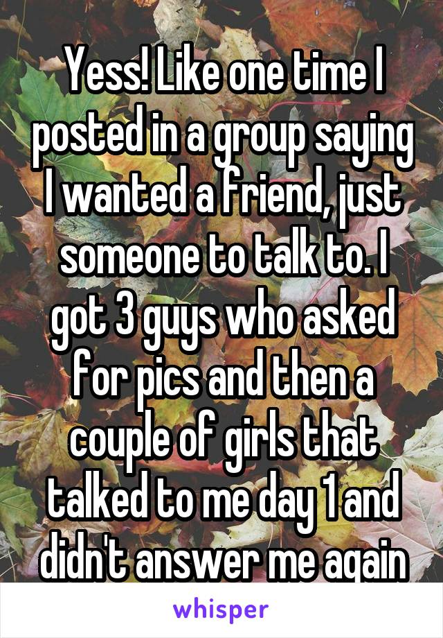 Yess! Like one time I posted in a group saying I wanted a friend, just someone to talk to. I got 3 guys who asked for pics and then a couple of girls that talked to me day 1 and didn't answer me again