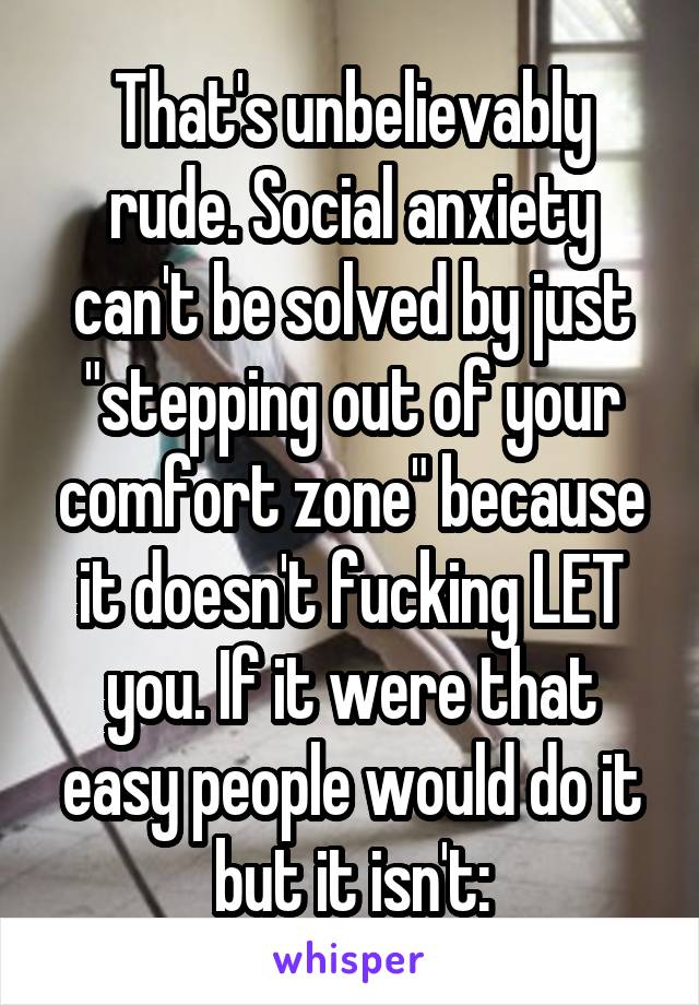 That's unbelievably rude. Social anxiety can't be solved by just "stepping out of your comfort zone" because it doesn't fucking LET you. If it were that easy people would do it but it isn't: