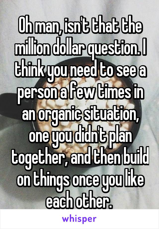 Oh man, isn't that the million dollar question. I think you need to see a person a few times in an organic situation, one you didn't plan together, and then build on things once you like each other. 