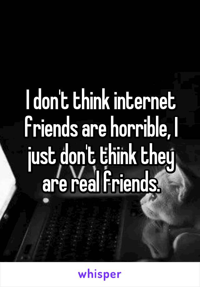 I don't think internet friends are horrible, I just don't think they are real friends.