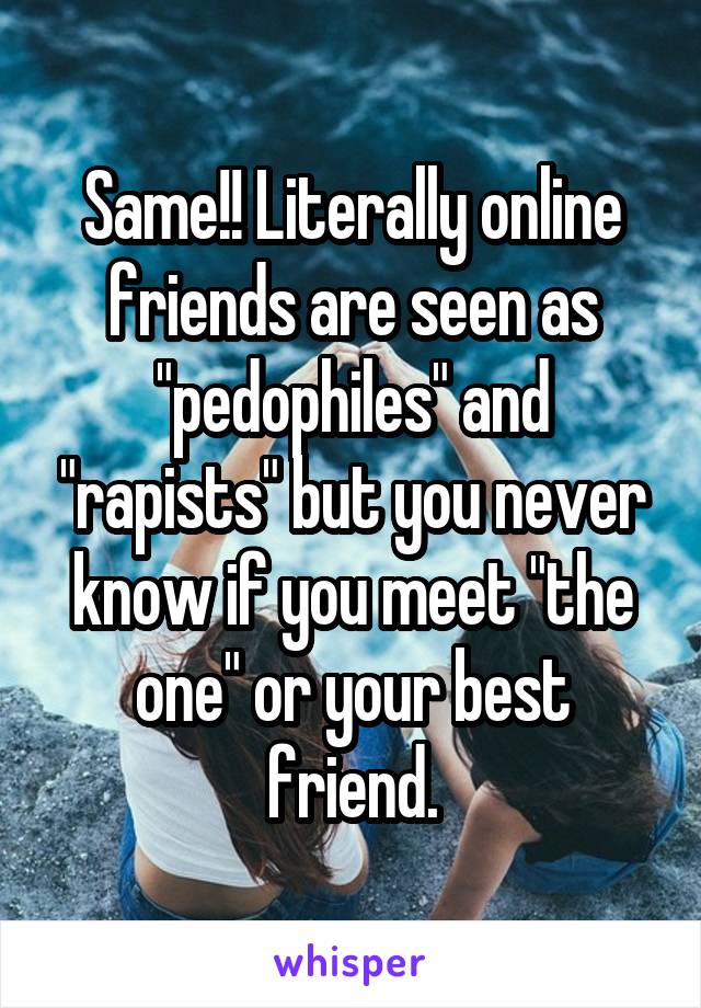 Same!! Literally online friends are seen as "pedophiles" and "rapists" but you never know if you meet "the one" or your best friend.