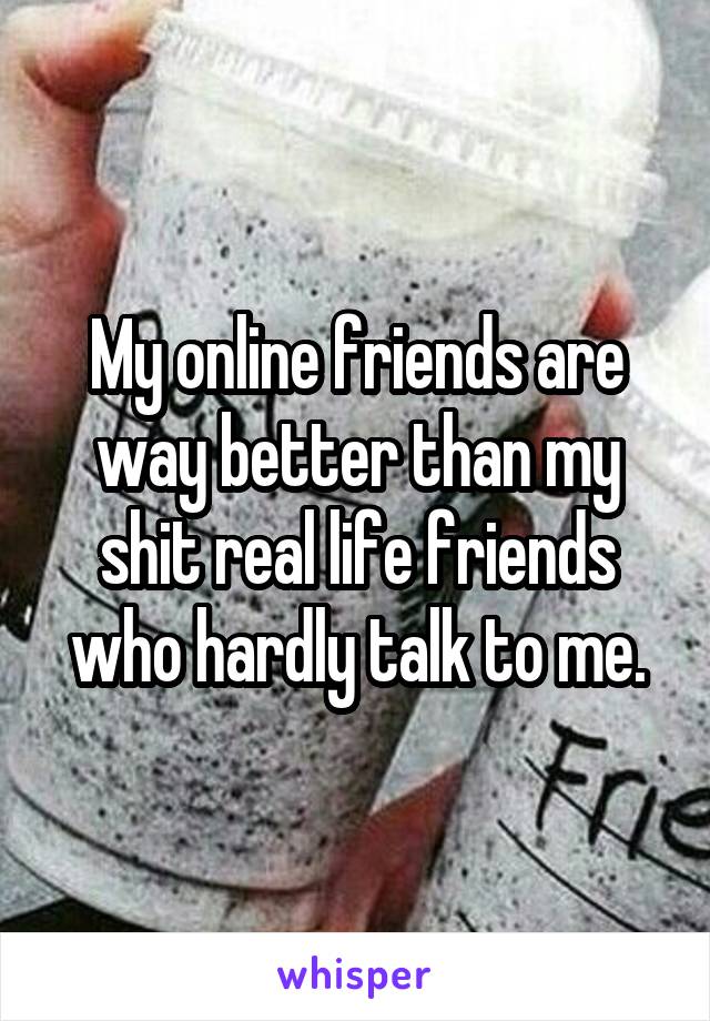 My online friends are way better than my shit real life friends who hardly talk to me.