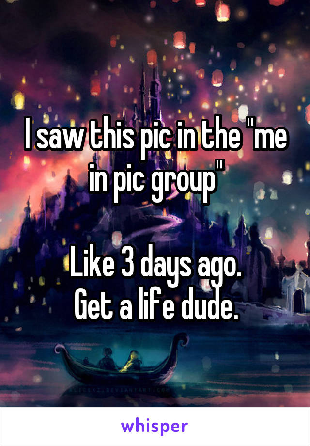 I saw this pic in the "me in pic group"

Like 3 days ago.
Get a life dude.