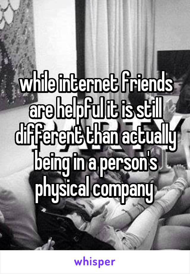 while internet friends are helpful it is still different than actually being in a person's physical company 