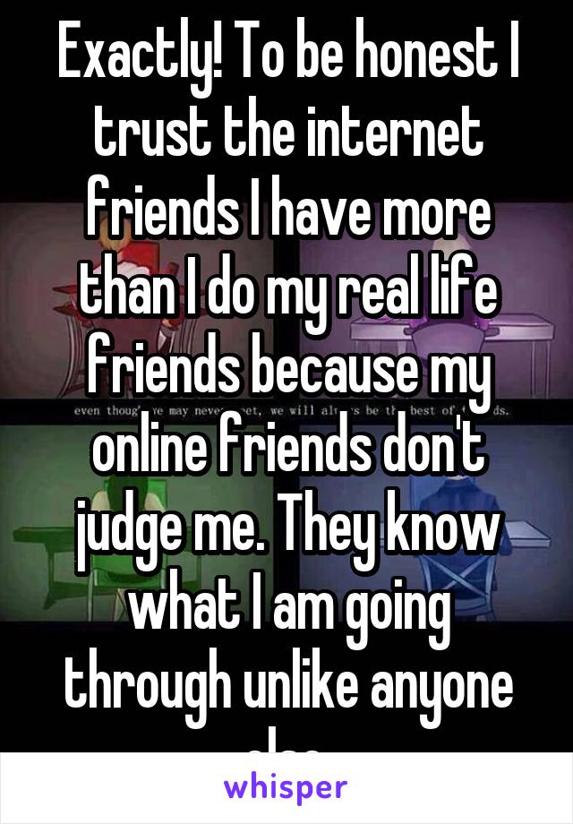 Exactly! To be honest I trust the internet friends I have more than I do my real life friends because my online friends don't judge me. They know what I am going through unlike anyone else.