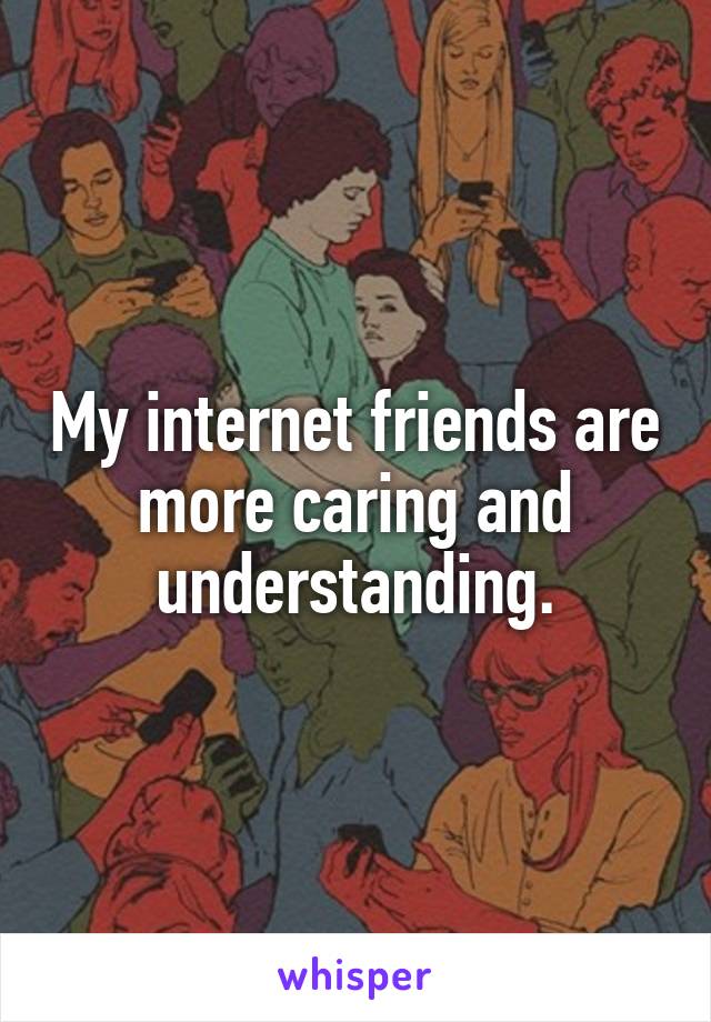 My internet friends are more caring and understanding.