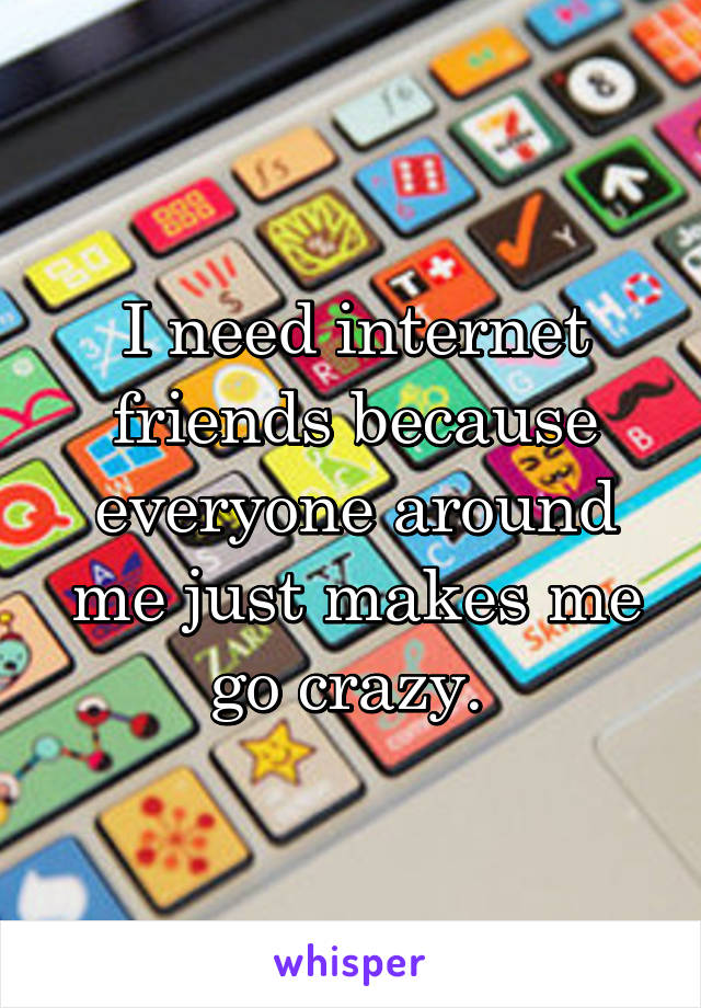 I need internet friends because everyone around me just makes me go crazy. 