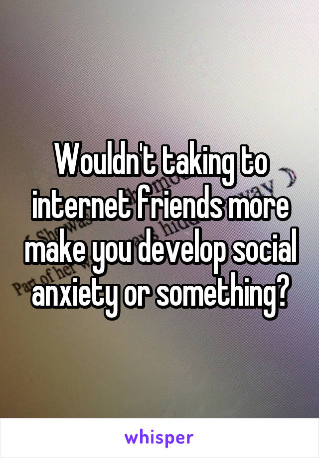 Wouldn't taking to internet friends more make you develop social anxiety or something?