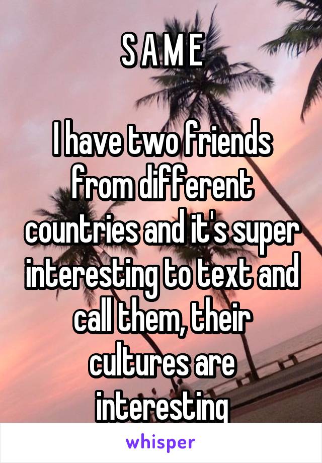 S A M E

I have two friends from different countries and it's super interesting to text and call them, their cultures are interesting