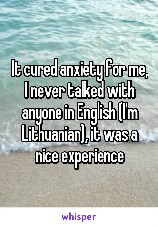 It cured anxiety for me, I never talked with anyone in English (I'm Lithuanian), it was a nice experience