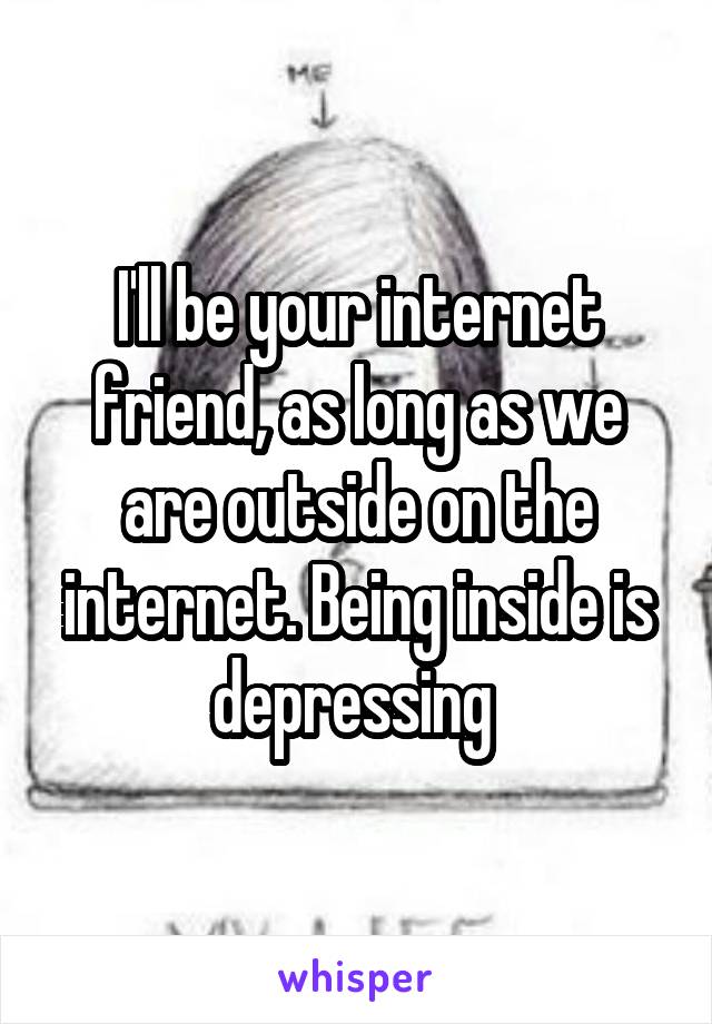 I'll be your internet friend, as long as we are outside on the internet. Being inside is depressing 