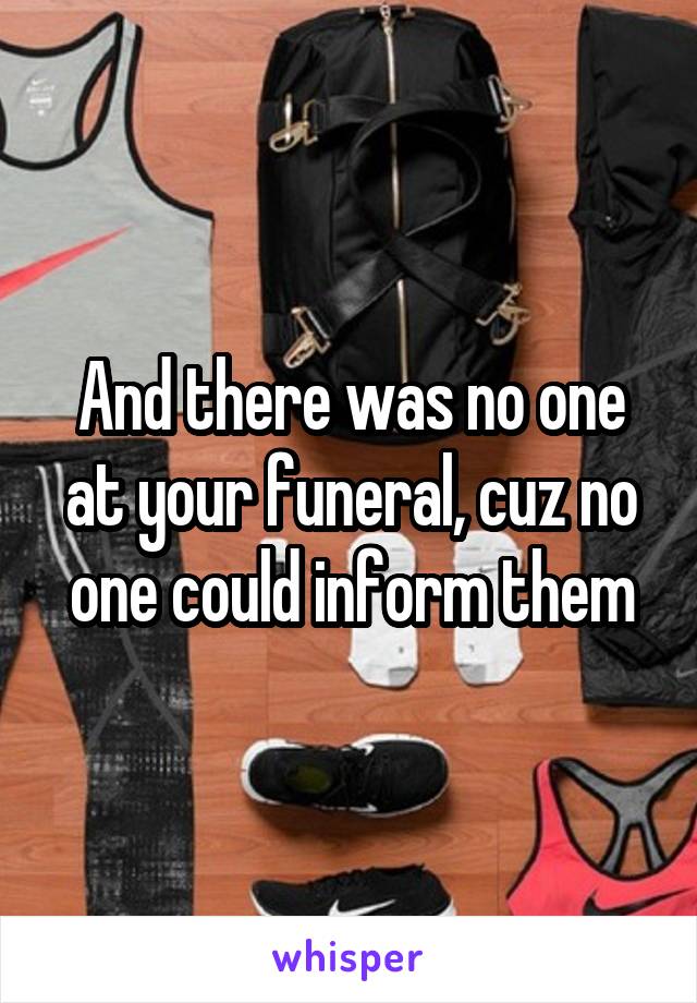 And there was no one at your funeral, cuz no one could inform them