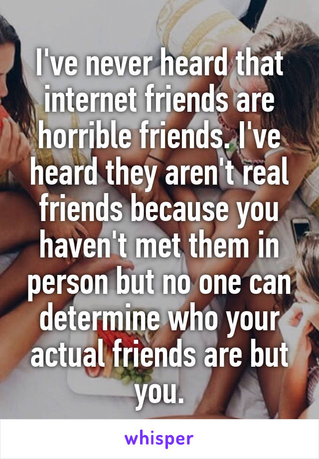 I've never heard that internet friends are horrible friends. I've heard they aren't real friends because you haven't met them in person but no one can determine who your actual friends are but you.