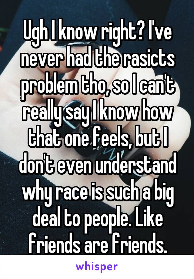 Ugh I know right? I've never had the rasicts problem tho, so I can't really say I know how that one feels, but I don't even understand why race is such a big deal to people. Like friends are friends.