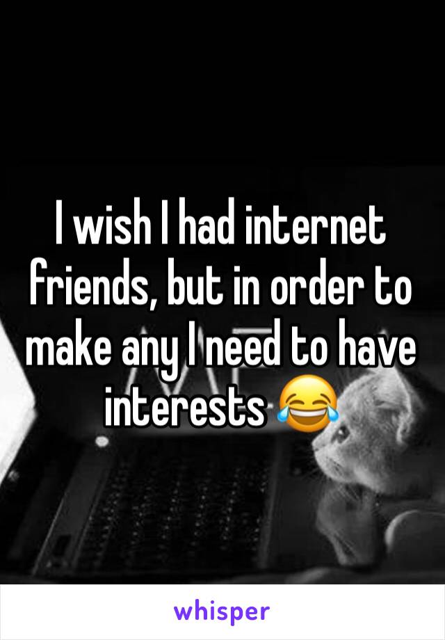 I wish I had internet friends, but in order to make any I need to have interests 😂