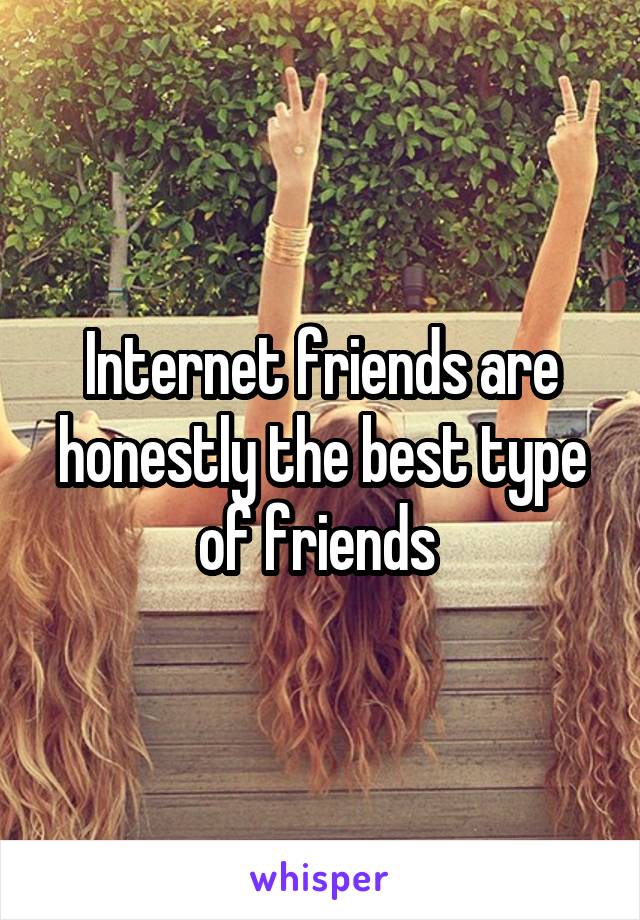 Internet friends are honestly the best type of friends 