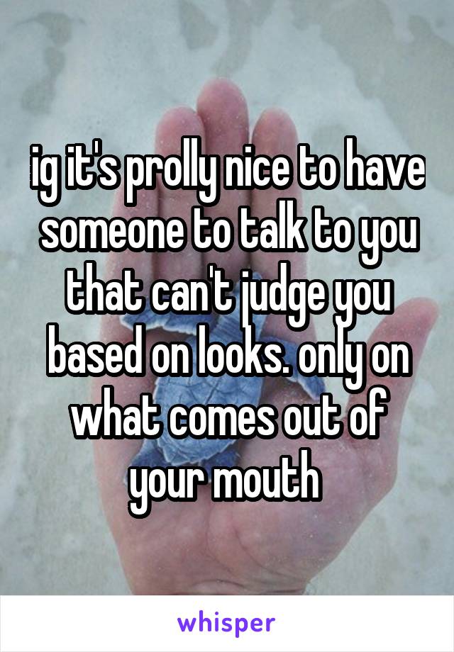 ig it's prolly nice to have someone to talk to you that can't judge you based on looks. only on what comes out of your mouth 