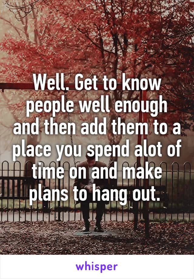 Well. Get to know people well enough and then add them to a place you spend alot of time on and make plans to hang out. 