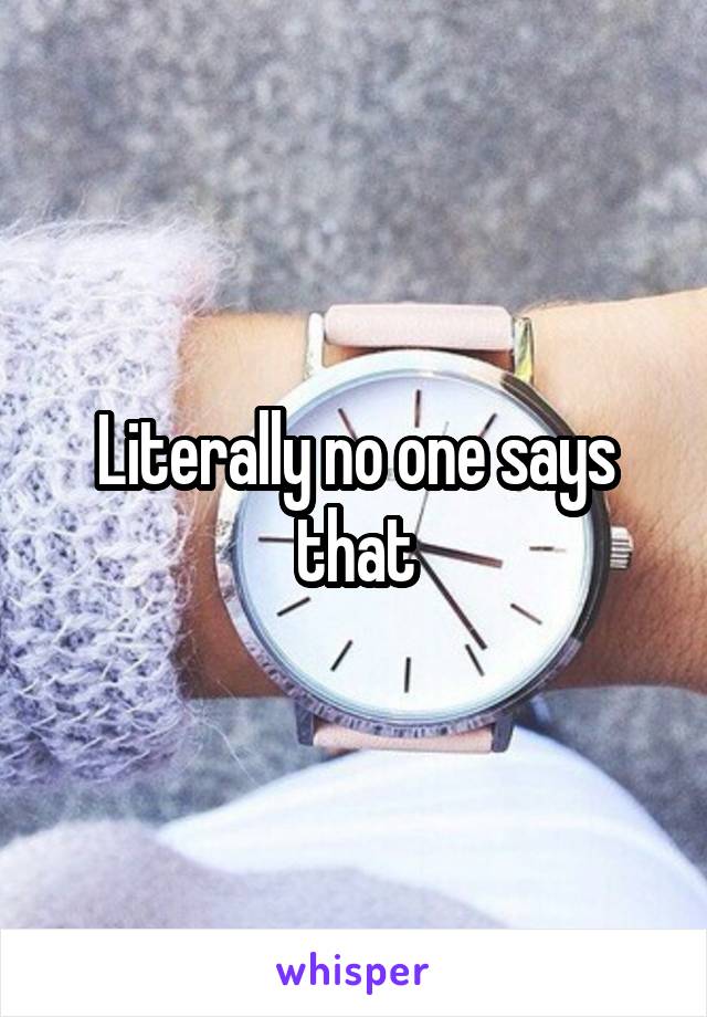 Literally no one says that