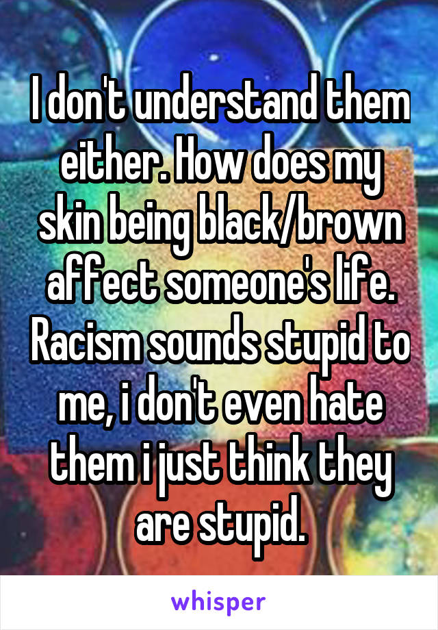 I don't understand them either. How does my skin being black/brown affect someone's life. Racism sounds stupid to me, i don't even hate them i just think they are stupid.