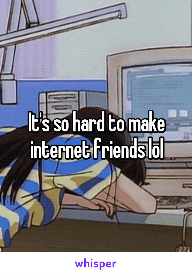 It's so hard to make internet friends lol