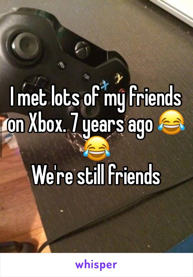 I met lots of my friends on Xbox. 7 years ago 😂😂
We're still friends 