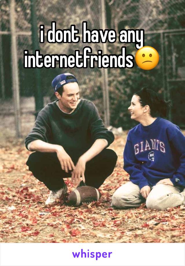 i dont have any internetfriends😕