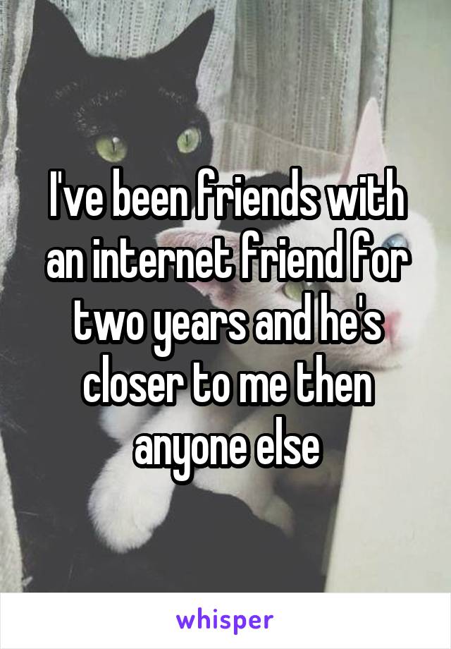 I've been friends with an internet friend for two years and he's closer to me then anyone else