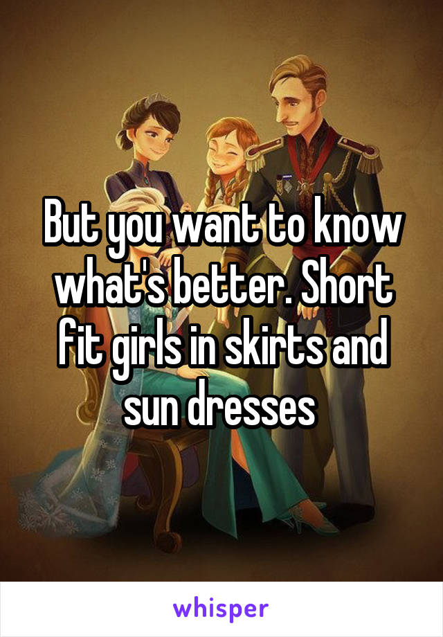 But you want to know what's better. Short fit girls in skirts and sun dresses 