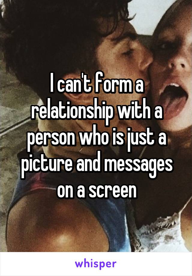 I can't form a relationship with a person who is just a picture and messages on a screen