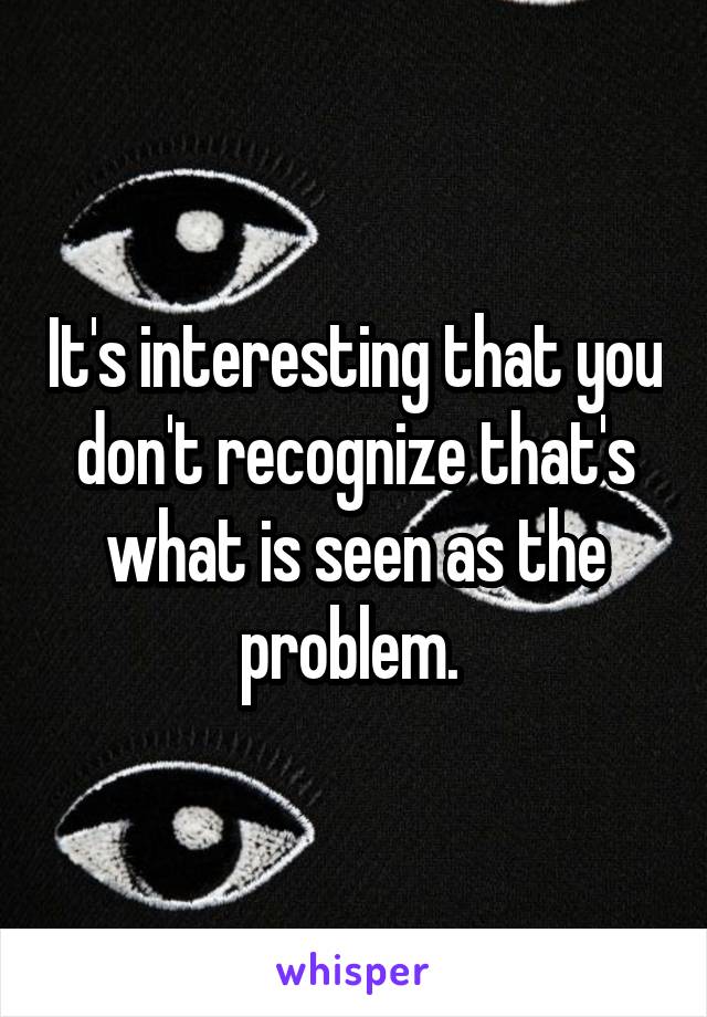 It's interesting that you don't recognize that's what is seen as the problem. 