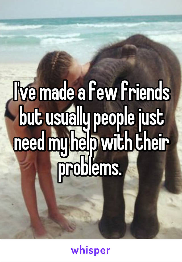 I've made a few friends but usually people just need my help with their problems. 