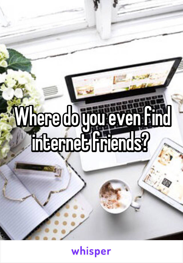 Where do you even find internet friends? 