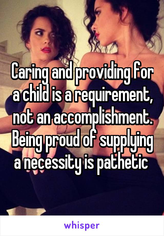 Caring and providing for a child is a requirement, not an accomplishment. Being proud of supplying a necessity is pathetic 