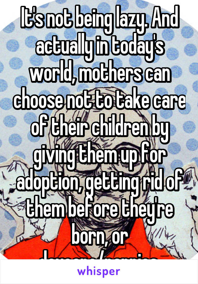 It's not being lazy. And actually in today's world, mothers can choose not to take care of their children by giving them up for adoption, getting rid of them before they're born, or daycare/nannies.